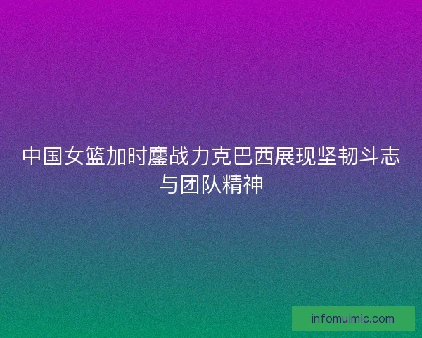 中国女篮加时鏖战力克巴西展现坚韧斗志与团队精神